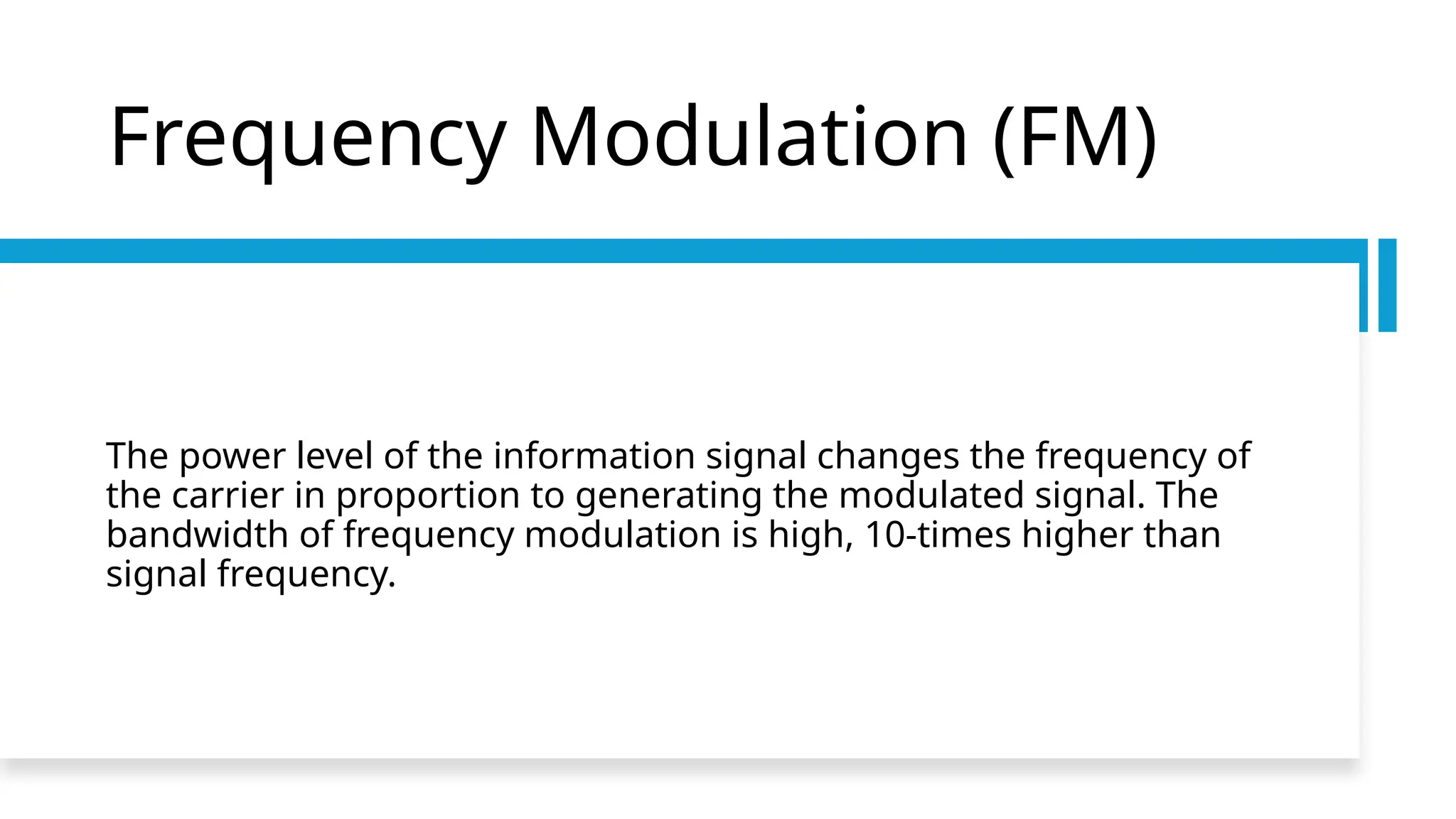 Frequency Modulation (FM)
The power level of the information signal changes the frequency of
the carrier in proportion to generating the modulated signal. The
bandwidth of frequency modulation is high, 10-times higher than
signal frequency.
 