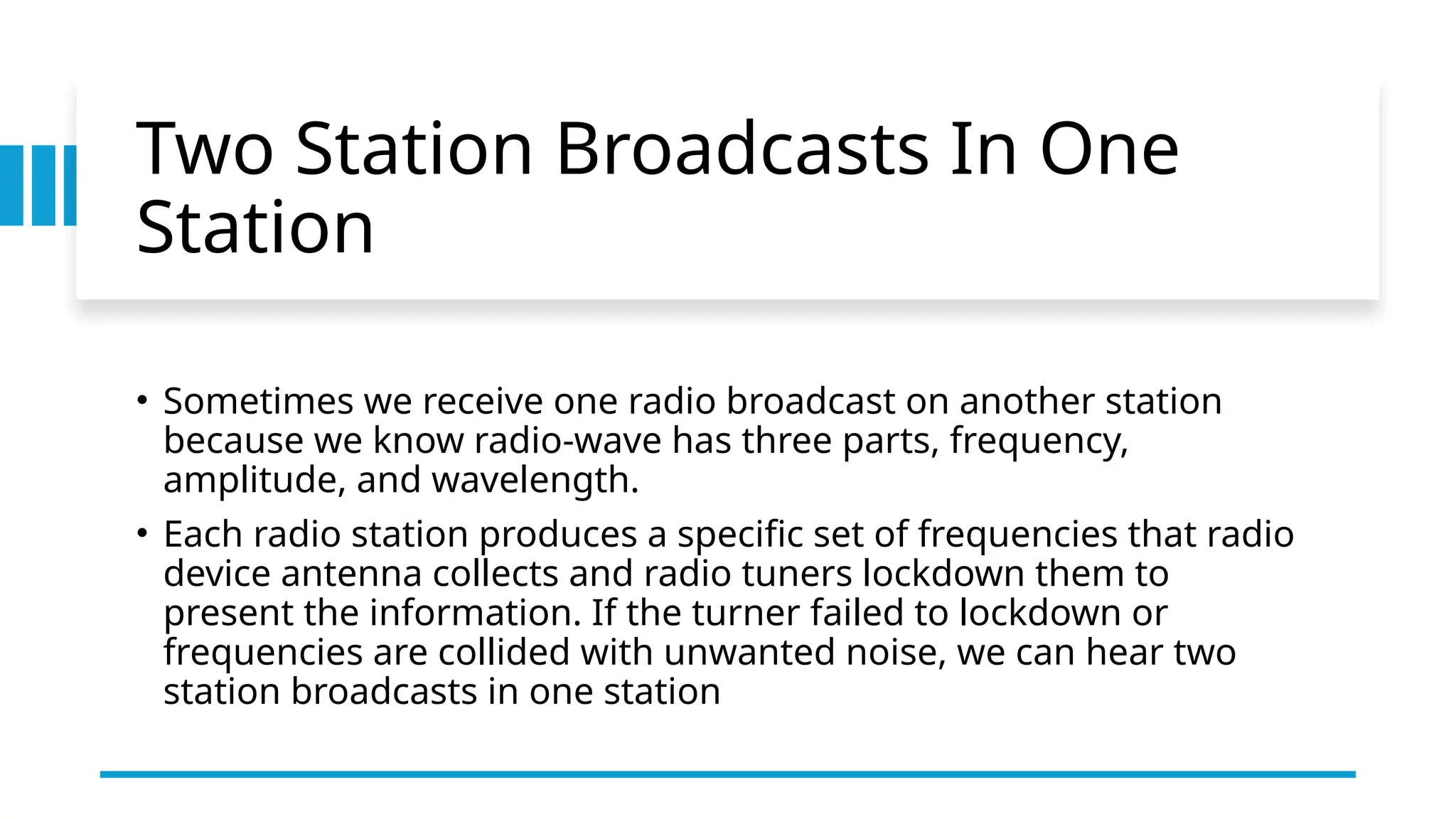 Two Station Broadcasts In One
Station
• Sometimes we receive one radio broadcast on another station
because we know radio-wave has three parts, frequency,
amplitude, and wavelength.
• Each radio station produces a specific set of frequencies that radio
device antenna collects and radio tuners lockdown them to
present the information. If the turner failed to lockdown or
frequencies are collided with unwanted noise, we can hear two
station broadcasts in one station
 