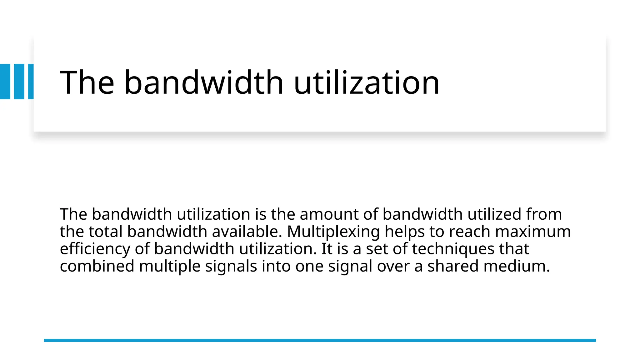 The bandwidth utilization
The bandwidth utilization is the amount of bandwidth utilized from
the total bandwidth available. Multiplexing helps to reach maximum
efficiency of bandwidth utilization. It is a set of techniques that
combined multiple signals into one signal over a shared medium.
 
