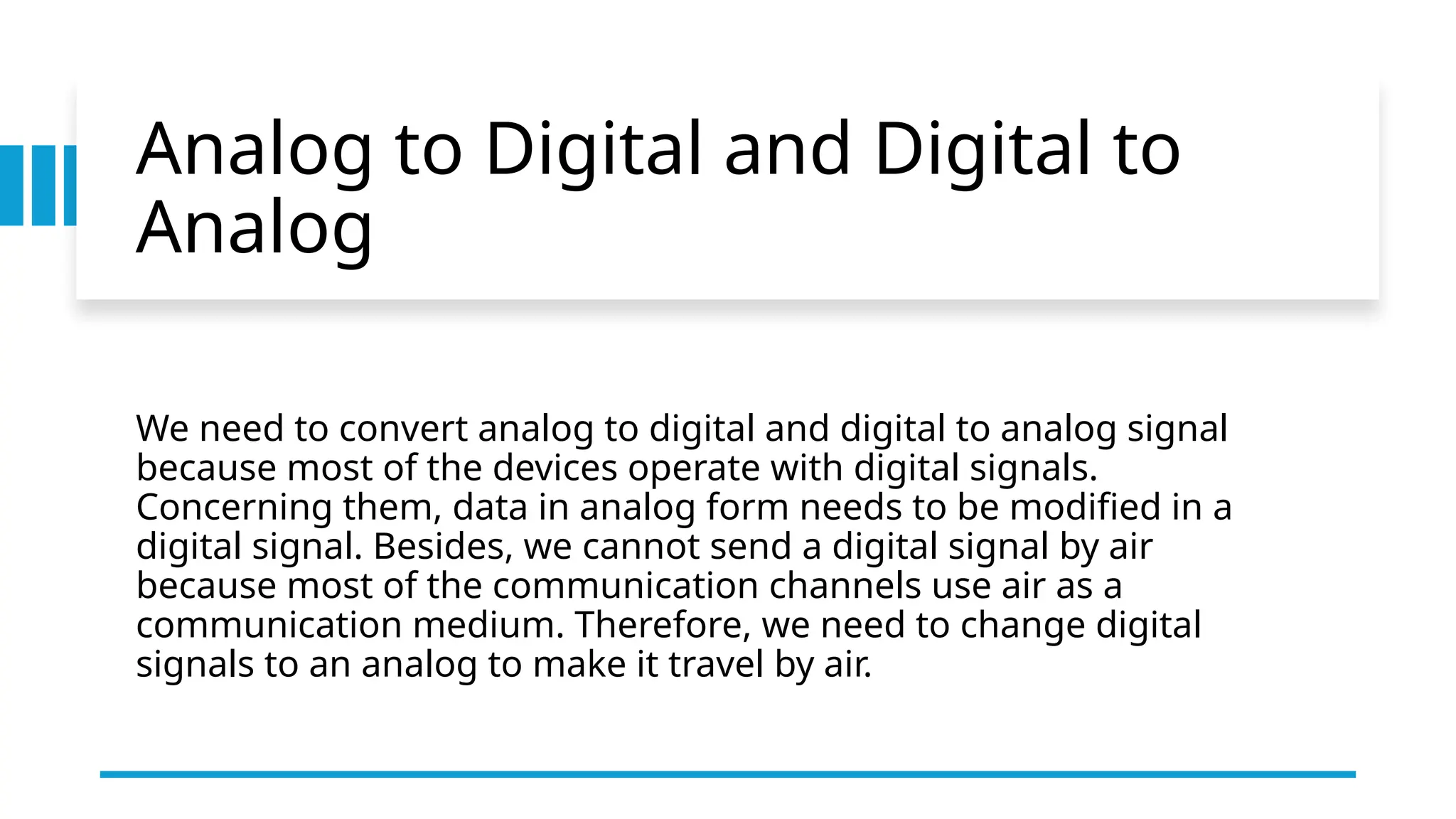 Analog to Digital and Digital to
Analog
We need to convert analog to digital and digital to analog signal
because most of the devices operate with digital signals.
Concerning them, data in analog form needs to be modified in a
digital signal. Besides, we cannot send a digital signal by air
because most of the communication channels use air as a
communication medium. Therefore, we need to change digital
signals to an analog to make it travel by air.
 