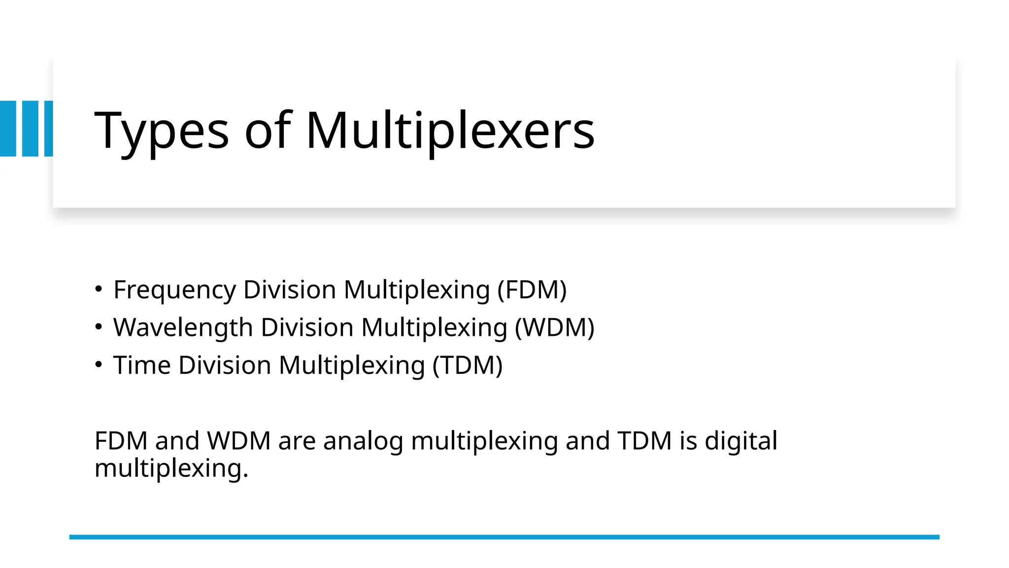 Types of Multiplexers
• Frequency Division Multiplexing (FDM)
• Wavelength Division Multiplexing (WDM)
• Time Division Multiplexing (TDM)
FDM and WDM are analog multiplexing and TDM is digital
multiplexing.
 