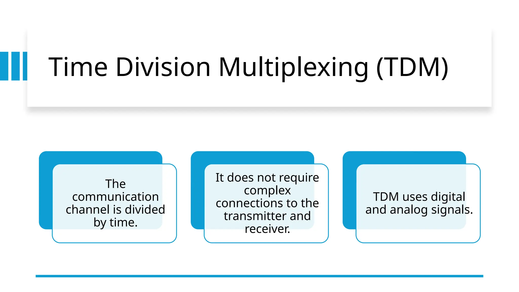 Time Division Multiplexing (TDM)
The
communication
channel is divided
by time.
It does not require
complex
connections to the
transmitter and
receiver.
TDM uses digital
and analog signals.
 