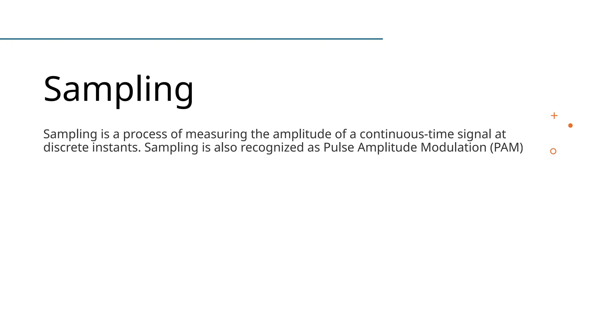 Sampling
Sampling is a process of measuring the amplitude of a continuous-time signal at
discrete instants. Sampling is also recognized as Pulse Amplitude Modulation (PAM)
 
