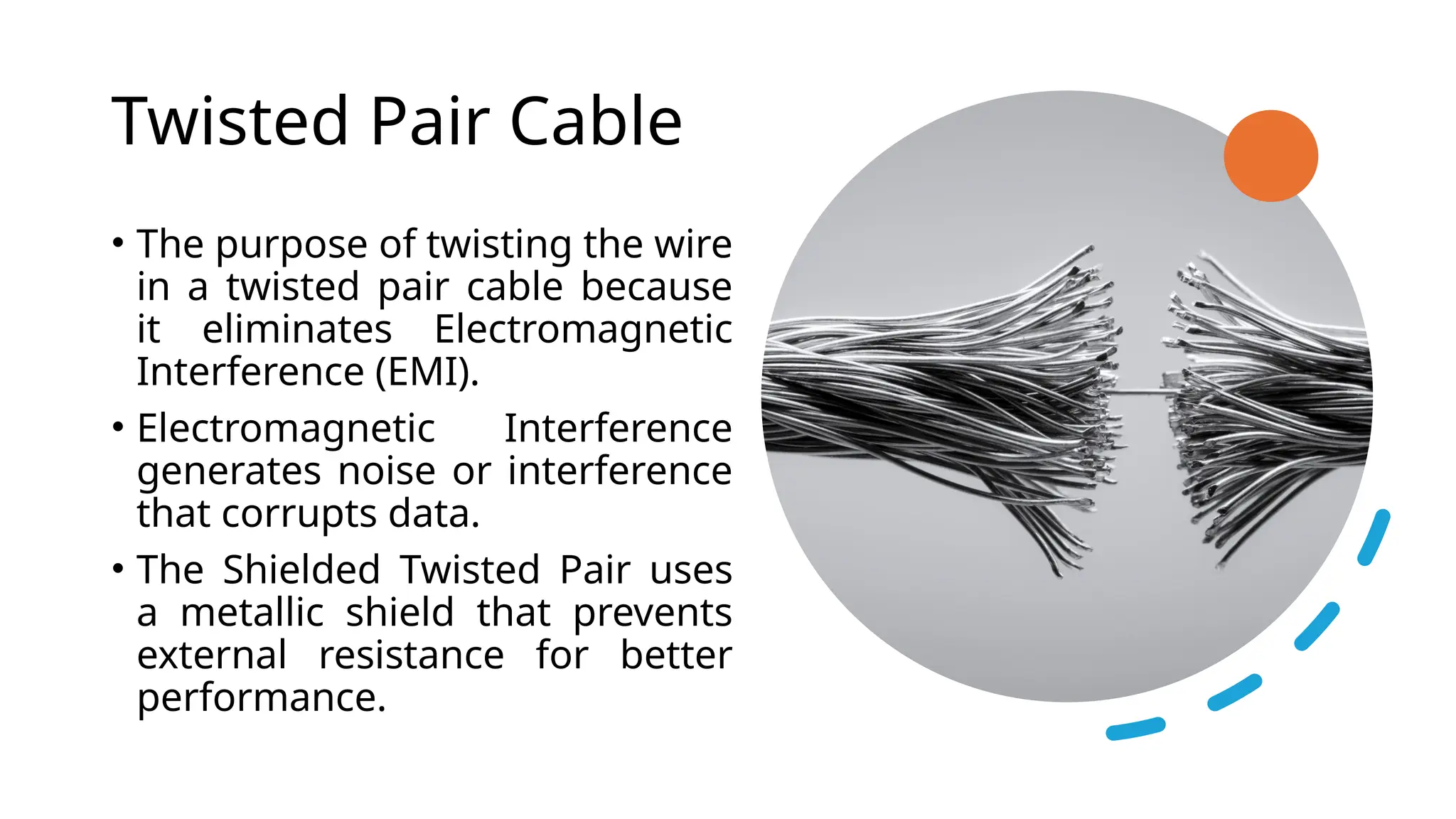 Twisted Pair Cable
• The purpose of twisting the wire
in a twisted pair cable because
it eliminates Electromagnetic
Interference (EMI).
• Electromagnetic Interference
generates noise or interference
that corrupts data.
• The Shielded Twisted Pair uses
a metallic shield that prevents
external resistance for better
performance.
 