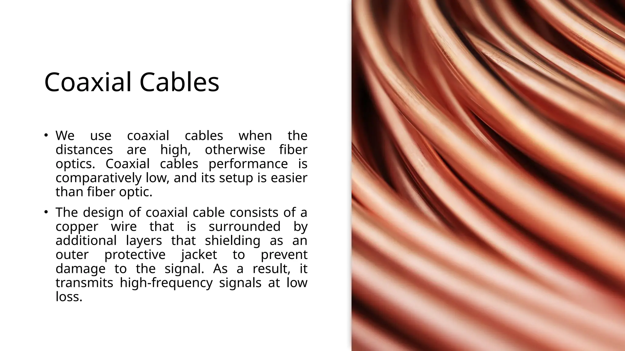 Coaxial Cables
• We use coaxial cables when the
distances are high, otherwise fiber
optics. Coaxial cables performance is
comparatively low, and its setup is easier
than fiber optic.
• The design of coaxial cable consists of a
copper wire that is surrounded by
additional layers that shielding as an
outer protective jacket to prevent
damage to the signal. As a result, it
transmits high-frequency signals at low
loss.
 