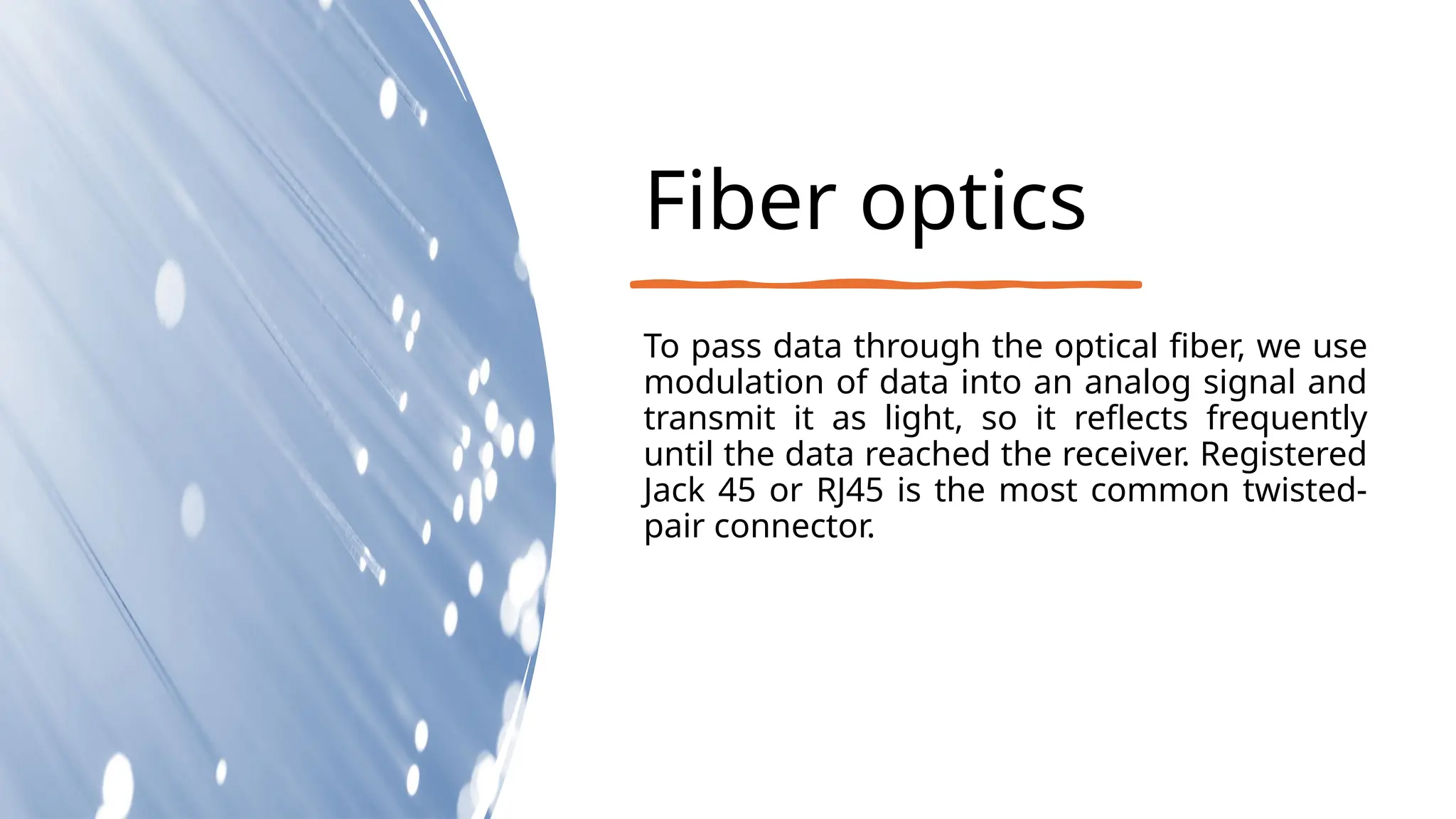 Fiber optics
To pass data through the optical fiber, we use
modulation of data into an analog signal and
transmit it as light, so it reflects frequently
until the data reached the receiver. Registered
Jack 45 or RJ45 is the most common twisted-
pair connector.
 
