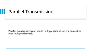 Parallel Transmission
Parallel data transmission sends multiple data bits at the same time
over multiple channels.
 
