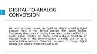 DIGITAL-TO-ANALOG
CONVERSION
We need to convert analog to digital and digital to analog signal
because most of the devices operate with digital signals.
Concerning them, data in analog form needs to be modified in a
digital signal. Besides, we cannot send a digital signal by air
because most of the communication channels use air as a
communication medium. Therefore, we need to change digital
signals to an analog to make it travel by air.
 