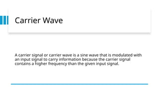 Carrier Wave
A carrier signal or carrier wave is a sine wave that is modulated with
an input signal to carry information because the carrier signal
contains a higher frequency than the given input signal.
 
