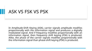 ASK VS FSK VS PSK
In Amplitude-Shift Keying (ASK), carrier signals amplitude modifies
proportionally with the information signal and produces a digitally
modulated signal. And if frequency modifies proportionally with an
information signal, then frequency shift keying (FSK) is produced.
Alike, the phase of the carrier signals modifies proportionally with
the information signal than phase-shift keying (PSK) is produced.
 