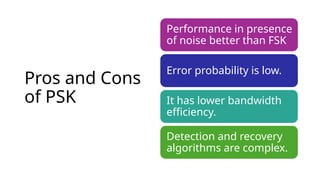 Pros and Cons
of PSK
Performance in presence
of noise better than FSK
Error probability is low.
It has lower bandwidth
efficiency.
Detection and recovery
algorithms are complex.
 