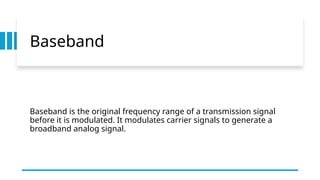 Baseband
Baseband is the original frequency range of a transmission signal
before it is modulated. It modulates carrier signals to generate a
broadband analog signal.
 