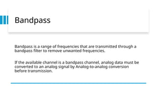 Bandpass
Bandpass is a range of frequencies that are transmitted through a
bandpass filter to remove unwanted frequencies.
If the available channel is a bandpass channel, analog data must be
converted to an analog signal by Analog-to-analog conversion
before transmission.
 