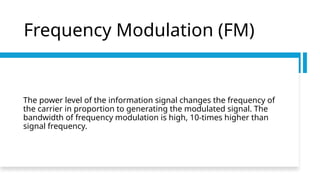 Frequency Modulation (FM)
The power level of the information signal changes the frequency of
the carrier in proportion to generating the modulated signal. The
bandwidth of frequency modulation is high, 10-times higher than
signal frequency.
 