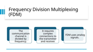 Frequency Division Multiplexing
(FDM)
The
communication
channel is
divided by
frequency.
It requires
complex
connections to
the transmitter
and receiver.
FDM uses analog
signals.
 
