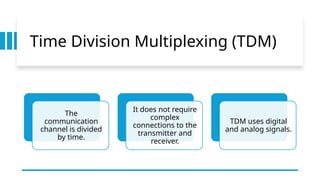 Time Division Multiplexing (TDM)
The
communication
channel is divided
by time.
It does not require
complex
connections to the
transmitter and
receiver.
TDM uses digital
and analog signals.
 
