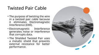 Twisted Pair Cable
• The purpose of twisting the wire
in a twisted pair cable because
it eliminates Electromagnetic
Interference (EMI).
• Electromagnetic Interference
generates noise or interference
that corrupts data.
• The Shielded Twisted Pair uses
a metallic shield that prevents
external resistance for better
performance.
 