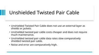 Unshielded Twisted Pair Cable
• Unshielded Twisted Pair Cable does not use an external layer as
shields or jackets.
• Unshielded twisted pair cable costs cheaper and does not require
much maintenance.
• Unshielded twisted pair cable data rates slow comparatively
shielded twisted pair cable.
• Noise and error are comparatively high.
 