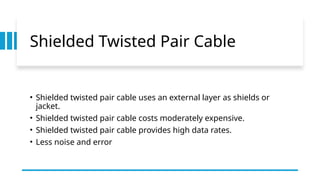 Shielded Twisted Pair Cable
• Shielded twisted pair cable uses an external layer as shields or
jacket.
• Shielded twisted pair cable costs moderately expensive.
• Shielded twisted pair cable provides high data rates.
• Less noise and error
 