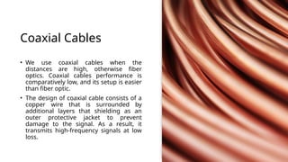 Coaxial Cables
• We use coaxial cables when the
distances are high, otherwise fiber
optics. Coaxial cables performance is
comparatively low, and its setup is easier
than fiber optic.
• The design of coaxial cable consists of a
copper wire that is surrounded by
additional layers that shielding as an
outer protective jacket to prevent
damage to the signal. As a result, it
transmits high-frequency signals at low
loss.
 