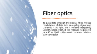Fiber optics
To pass data through the optical fiber, we use
modulation of data into an analog signal and
transmit it as light, so it reflects frequently
until the data reached the receiver. Registered
Jack 45 or RJ45 is the most common twisted-
pair connector.
 