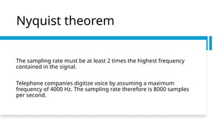 Nyquist theorem
The sampling rate must be at least 2 times the highest frequency
contained in the signal.
Telephone companies digitize voice by assuming a maximum
frequency of 4000 Hz. The sampling rate therefore is 8000 samples
per second.
 