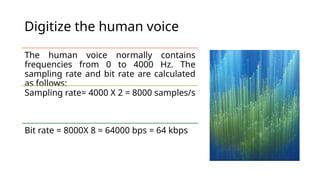 Digitize the human voice
The human voice normally contains
frequencies from 0 to 4000 Hz. The
sampling rate and bit rate are calculated
as follows:
Sampling rate= 4000 X 2 = 8000 samples/s
Bit rate = 8000X 8 = 64000 bps = 64 kbps
 