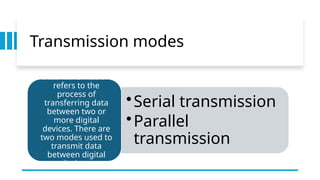 Transmission modes
•Serial transmission
•Parallel
transmission
Data transmission
refers to the
process of
transferring data
between two or
more digital
devices. There are
two modes used to
transmit data
between digital
devices:
 
