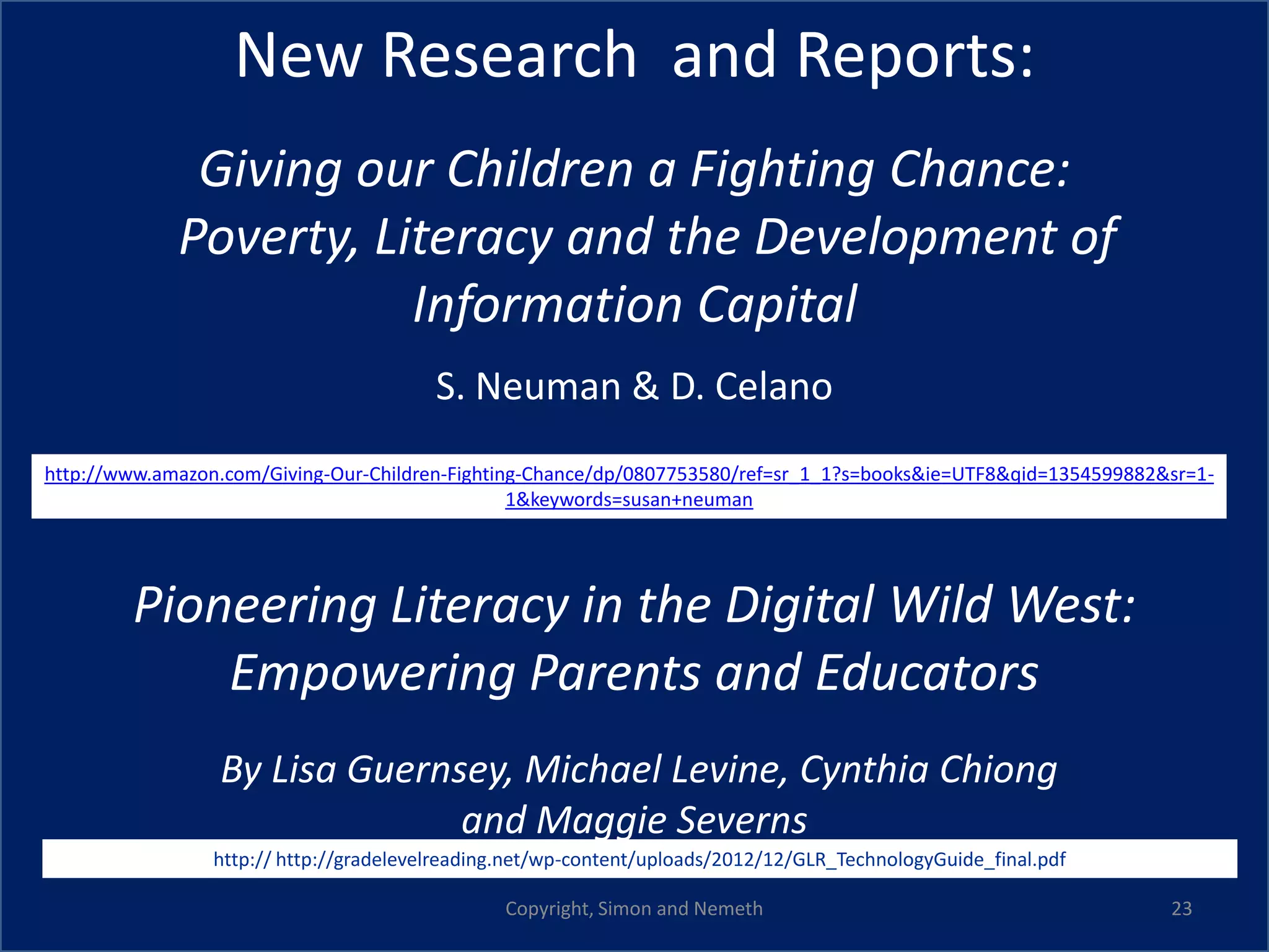 New Research and Reports:
              Giving our Children a Fighting Chance:
             Poverty, Literacy and the Development of
                        Information Capital
                                         S. Neuman & D. Celano
http://www.amazon.com/Giving-Our-Children-Fighting-Chance/dp/0807753580/ref=sr_1_1?s=books&ie=UTF8&qid=1354599882&sr=1-
                                                 1&keywords=susan+neuman




        Pioneering Literacy in the Digital Wild West:
            Empowering Parents and Educators
                 By Lisa Guernsey, Michael Levine, Cynthia Chiong
                               and Maggie Severns
                 http:// http://gradelevelreading.net/wp-content/uploads/2012/12/GLR_TechnologyGuide_final.pdf

                                                Copyright, Simon and Nemeth                                       23
 