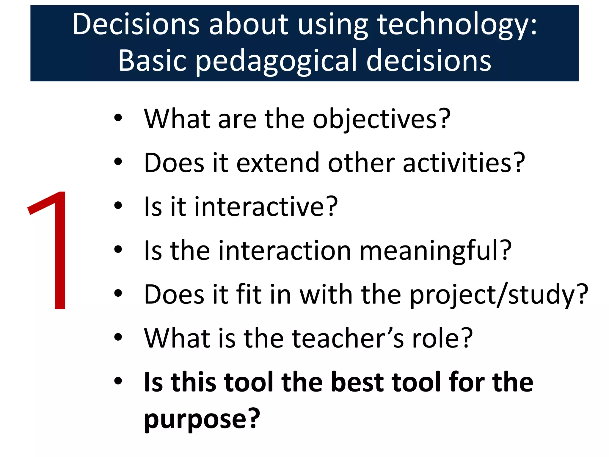 Decisions about using technology:
   Basic pedagogical decisions
    •   What are the objectives?
    •   Does it extend other activities?



1
    •   Is it interactive?
    •   Is the interaction meaningful?
    •   Does it fit in with the project/study?
    •   What is the teacher’s role?
    •   Is this tool the best tool for the
        purpose?
 
