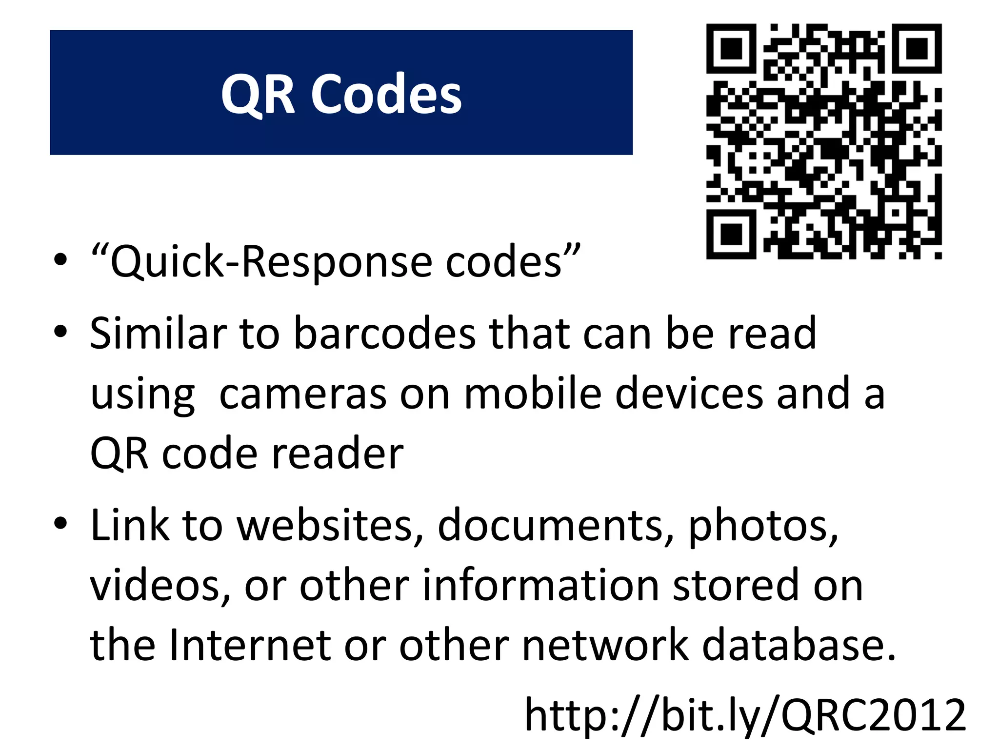 QR Codes

• “Quick-Response codes”
• Similar to barcodes that can be read
  using cameras on mobile devices and a
  QR code reader
• Link to websites, documents, photos,
  videos, or other information stored on
  the Internet or other network database.
                        http://bit.ly/QRC2012
 
