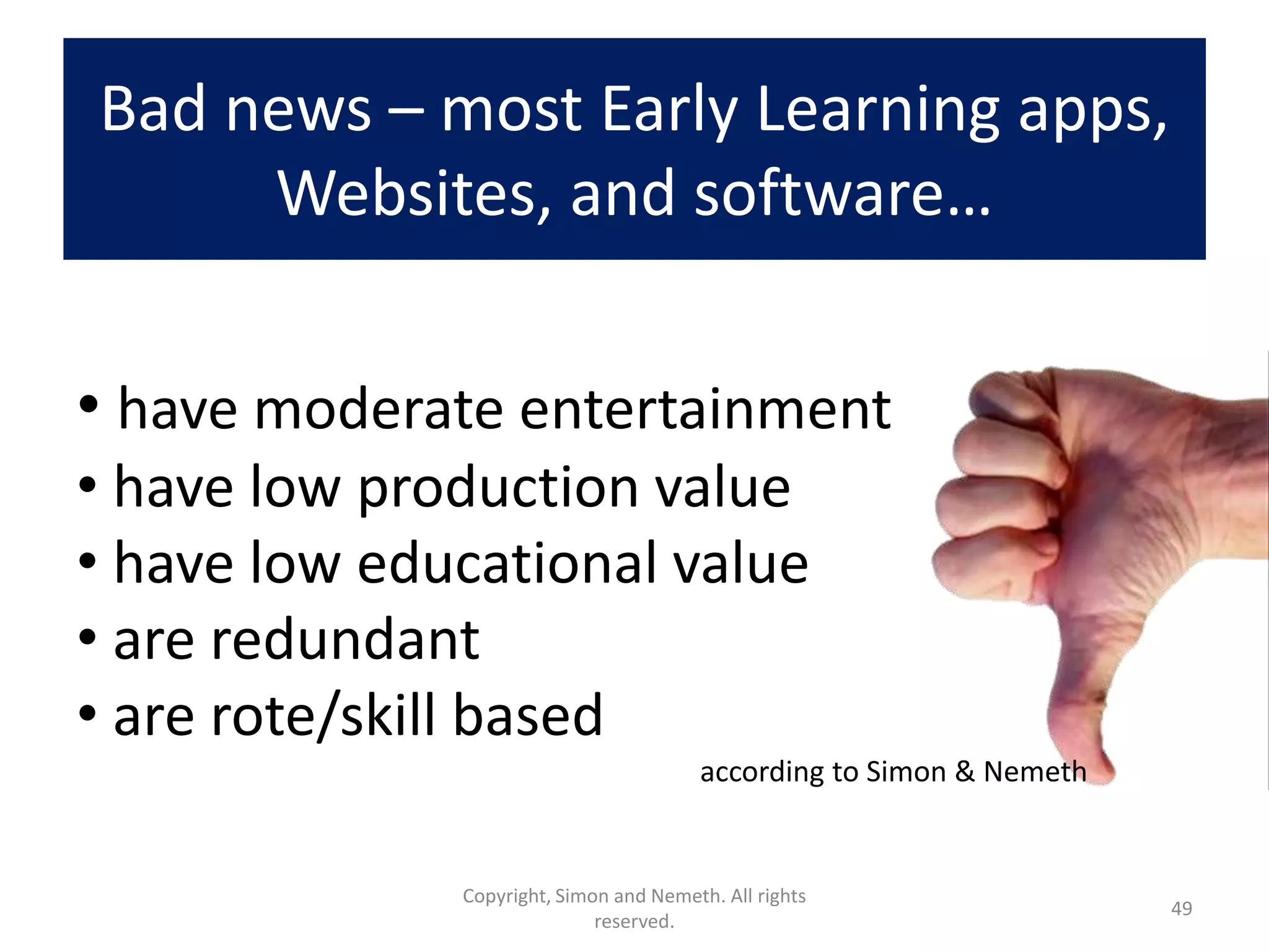 Bad news – most Early Learning apps,
     Websites, and software…


• have moderate entertainment
• have low production value
• have low educational value
• are redundant
• are rote/skill based
                                        according to Simon & Nemeth


              Copyright, Simon and Nemeth. All rights
                                                                      49
                             reserved.
 