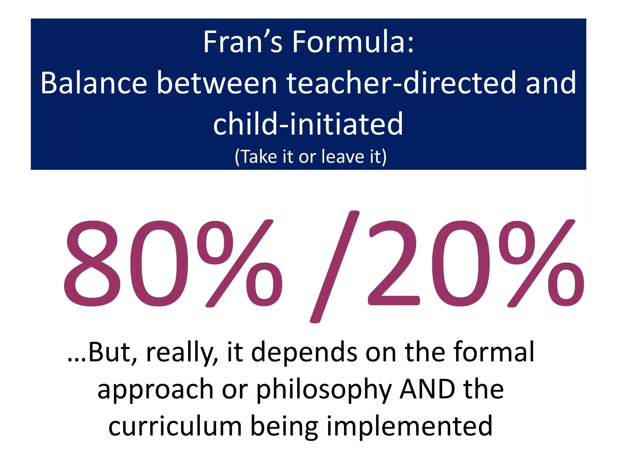 Fran’s Formula:
Balance between teacher-directed and
            child-initiated
              (Take it or leave it)




 80% /20%
 …But, really, it depends on the formal
   approach or philosophy AND the
    curriculum being implemented
 