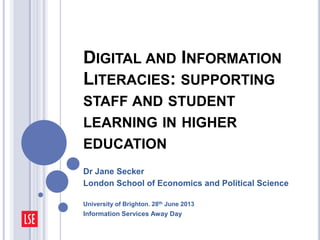 DIGITAL AND INFORMATION
LITERACIES: SUPPORTING
STAFF AND STUDENT
LEARNING IN HIGHER
EDUCATION
Dr Jane Secker
London School of Economics and Political Science
University of Brighton. 28th June 2013
Information Services Away Day
 