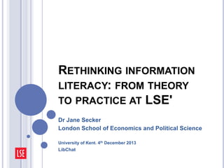 RETHINKING INFORMATION
LITERACY: FROM THEORY
TO PRACTICE AT LSE'
Dr Jane Secker
London School of Economics and Political Science
University of Kent. 4th December 2013

LibChat

 