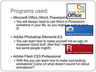 Programs used:Microsoft Office (Word, Powerpoint)You will always need to use Word or Powerpoint sometime in your life, so you might as well as learn it!Adobe Photoshop Elements 6.0You can learn how to make yourself not so ugly on myspace! Good stuff. (Not that I need to use this, but some people might!)Adobe Flash CS3 ProfessionalWith this you can learn how to make cool looking animations! Come on what doesn’t sound fun about animations!?