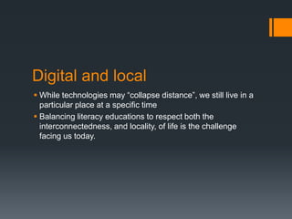 Digital and localWhile technologies may “collapse distance”, we still live in a particular place at a specific timeBalancing literacy educations to respect both the interconnectedness, and locality, of life is the challenge facing us today.