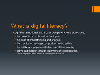 What is digital literacy?cognitive, emotional and social competencies that include:the use of texts, tools and technologiesthe skills of critical thinking and analysisthe practice of message composition and creativitythe ability to engage in reflection and ethical thinkingactive participation through teamwork and collaboration.From: Digital and Media Literacy: A plan of action. (Hobbs, 2011)