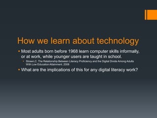 How we learn about technology Most adults born before 1968 learn computer skills informally, or at work, while younger users are taught in school.Strawn,C. The Relationship Between Literacy Proficiency and the Digital Divide Among Adults With Low Education Attainment. 2008What are the implications of this for any digital literacy work?