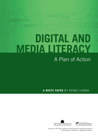 DIGITAL and 
media literacy 
A Plan of Action 
A white paper By Renee Hobbs 
Communications and Society Program 
A project of the Aspen Institute Communications and Society Program 
and the John S. and James L. Knight Foundation. 
 