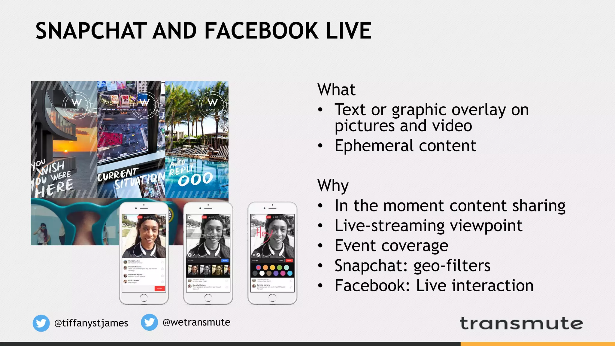 SNAPCHAT AND FACEBOOK LIVE
What
• Text or graphic overlay on
pictures and video
• Ephemeral content
Why
• In the moment content sharing
• Live-streaming viewpoint
• Event coverage
• Snapchat: geo-filters
• Facebook: Live interaction
@tiffanystjames @wetransmute
 