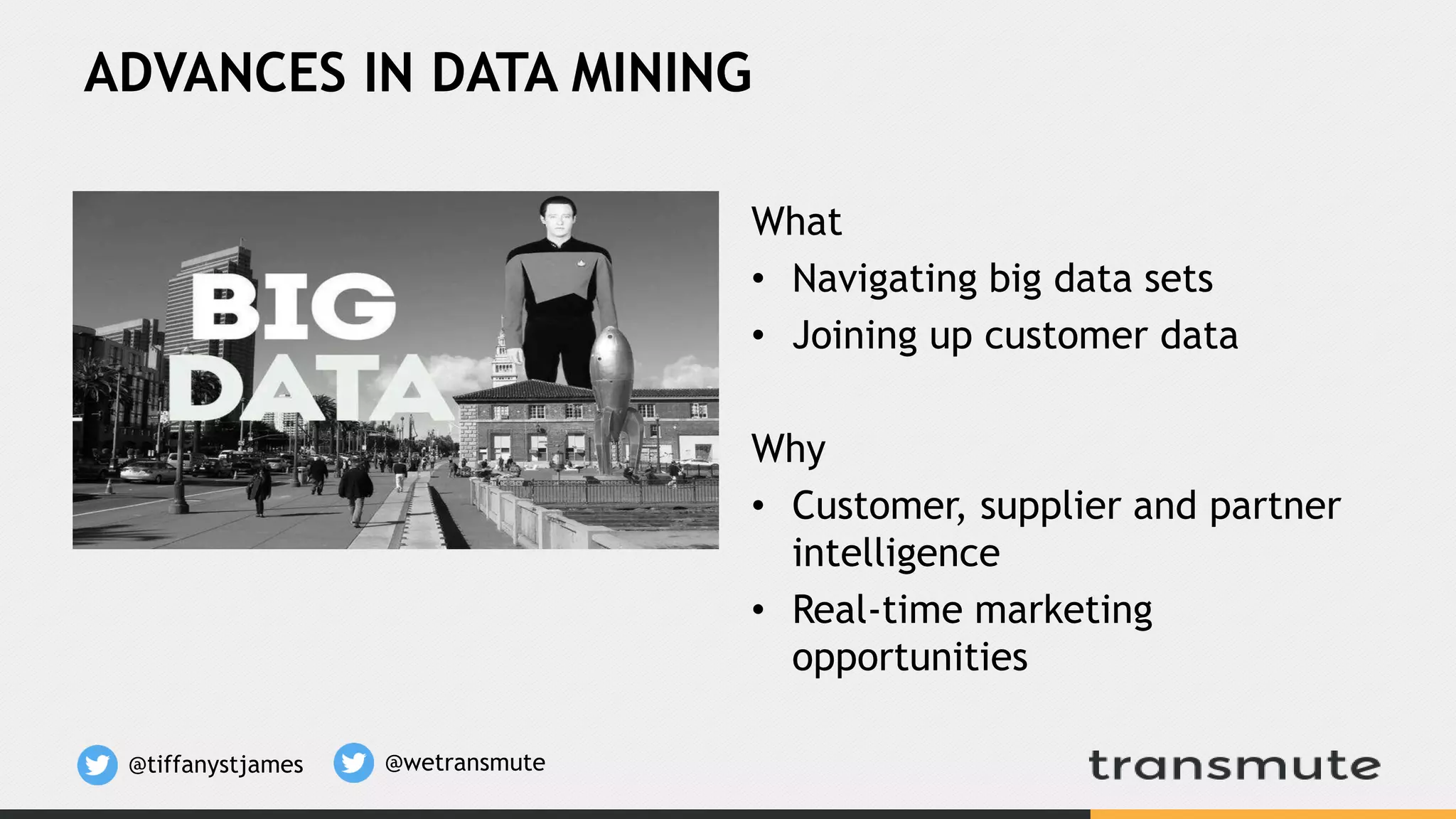 ADVANCES IN DATA MINING
What
• Navigating big data sets
• Joining up customer data
Why
• Customer, supplier and partner
intelligence
• Real-time marketing
opportunities
@tiffanystjames @wetransmute
 