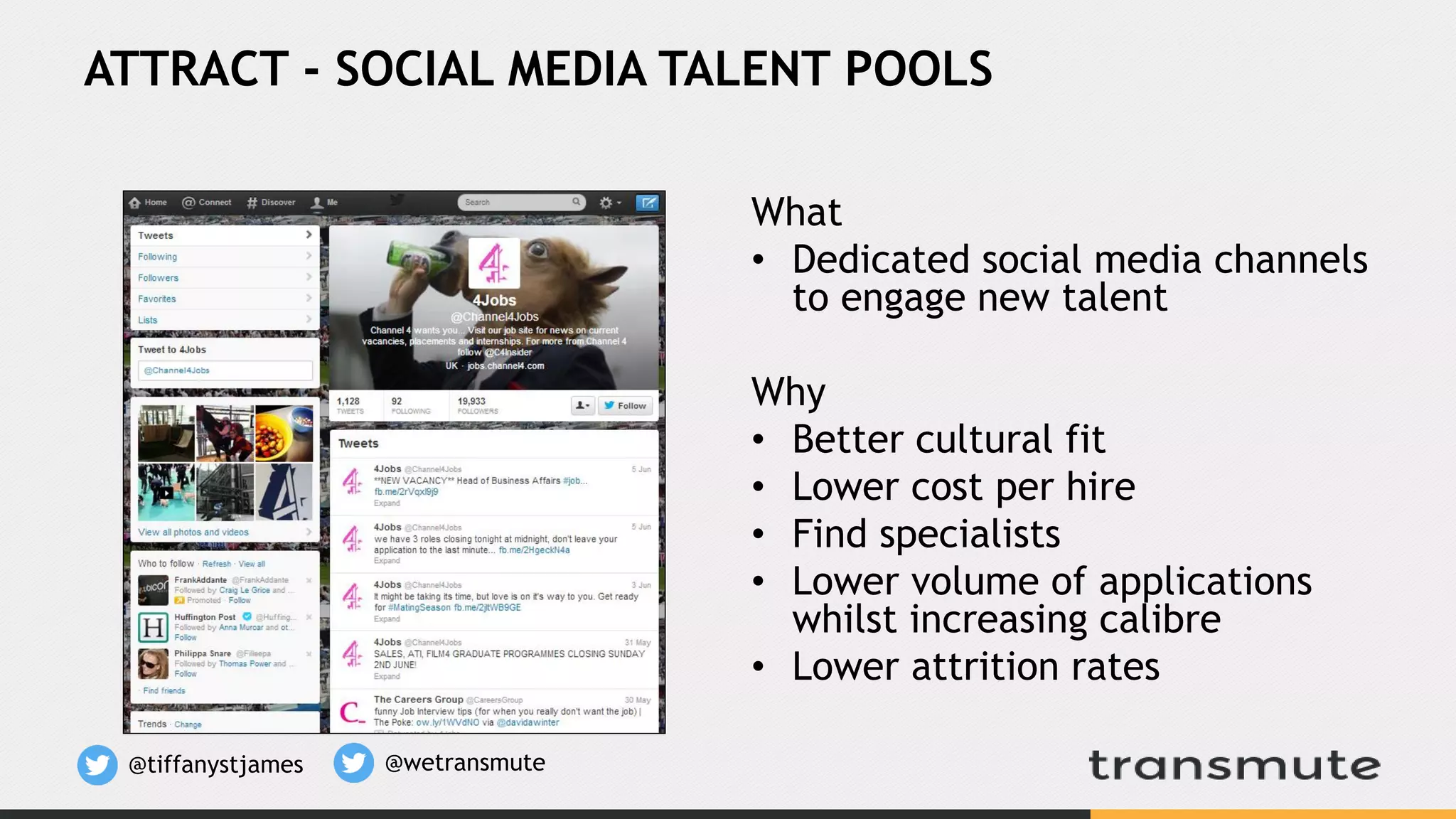 What
• Dedicated social media channels
to engage new talent
Why
• Better cultural fit
• Lower cost per hire
• Find specialists
• Lower volume of applications
whilst increasing calibre
• Lower attrition rates
ATTRACT - SOCIAL MEDIA TALENT POOLS
@tiffanystjames @wetransmute
 