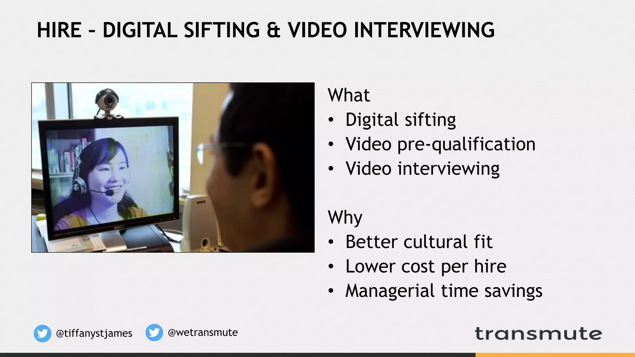 What
• Digital sifting
• Video pre-qualification
• Video interviewing
Why
• Better cultural fit
• Lower cost per hire
• Managerial time savings
HIRE – DIGITAL SIFTING & VIDEO INTERVIEWING
@tiffanystjames @wetransmute
 