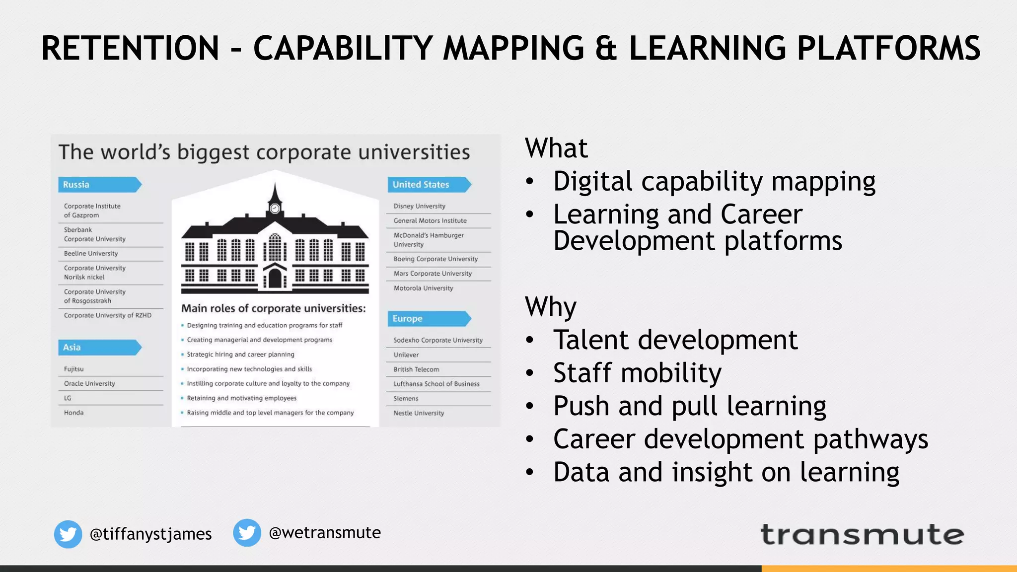 What
• Digital capability mapping
• Learning and Career
Development platforms
Why
• Talent development
• Staff mobility
• Push and pull learning
• Career development pathways
• Data and insight on learning
RETENTION – CAPABILITY MAPPING & LEARNING PLATFORMS
@tiffanystjames @wetransmute
 
