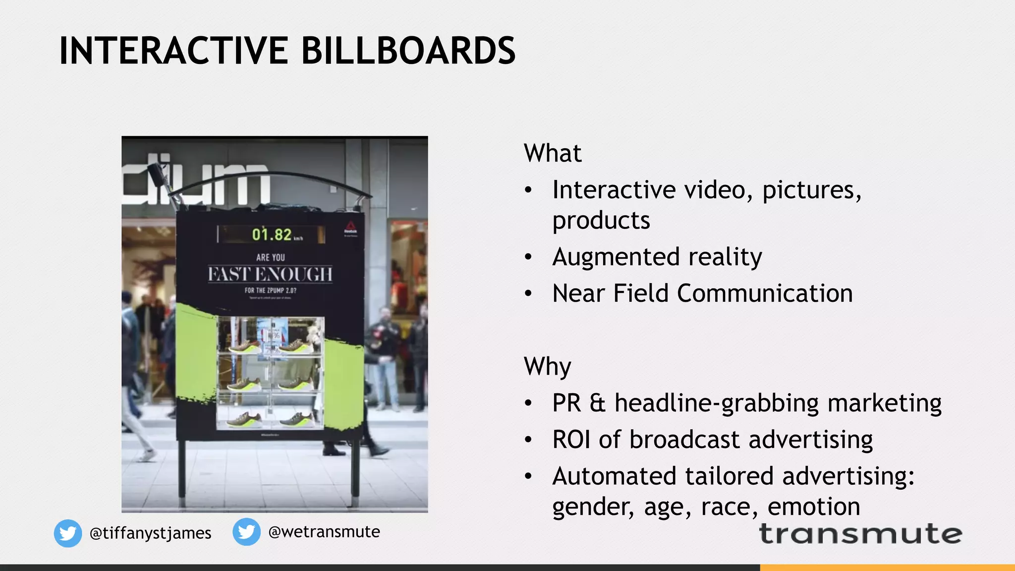 INTERACTIVE BILLBOARDS
What
• Interactive video, pictures,
products
• Augmented reality
• Near Field Communication
Why
• PR & headline-grabbing marketing
• ROI of broadcast advertising
• Automated tailored advertising:
gender, age, race, emotion
@tiffanystjames @wetransmute
 