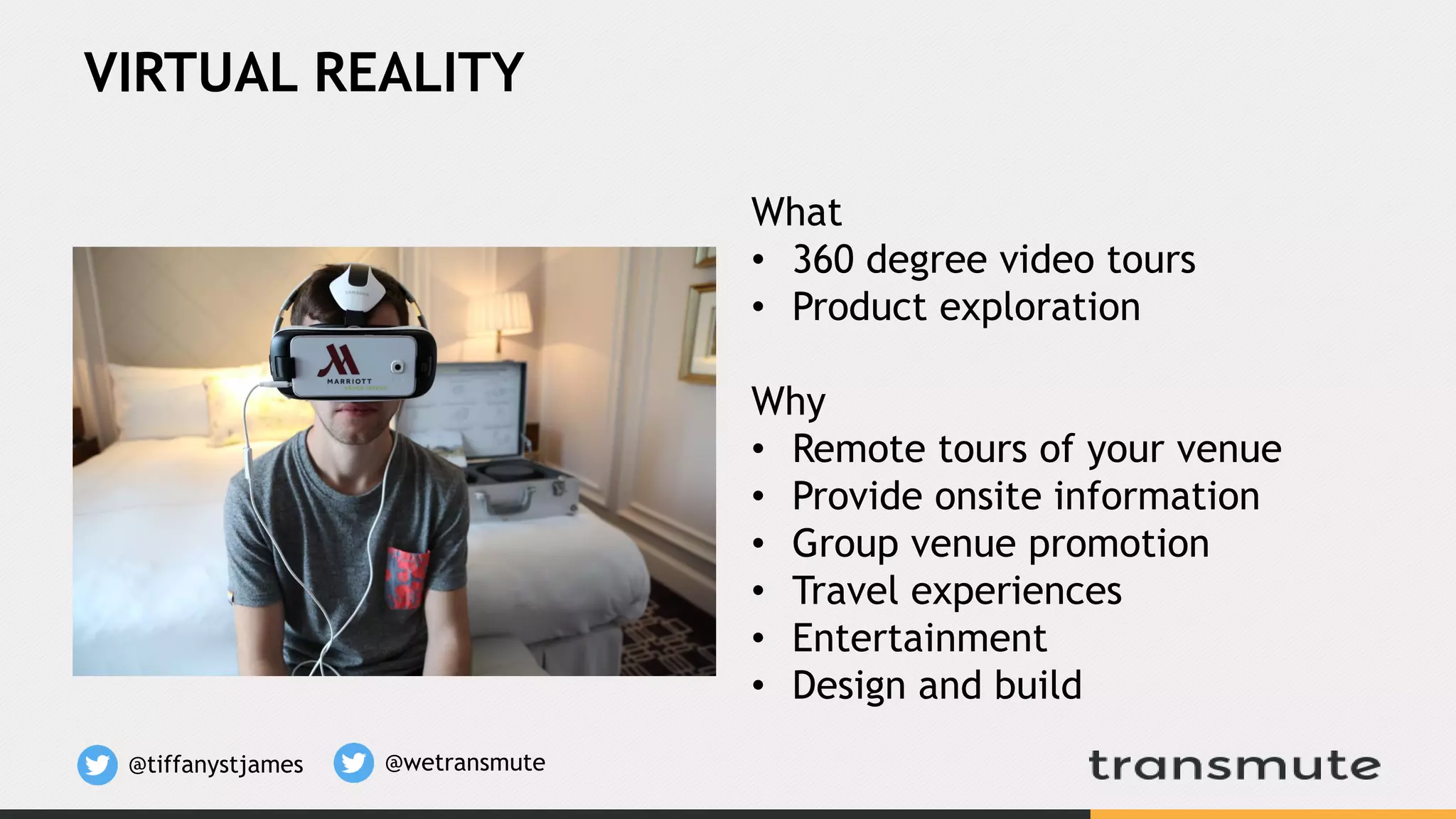 VIRTUAL REALITY
What
• 360 degree video tours
• Product exploration
Why
• Remote tours of your venue
• Provide onsite information
• Group venue promotion
• Travel experiences
• Entertainment
• Design and build
@tiffanystjames @wetransmute
 