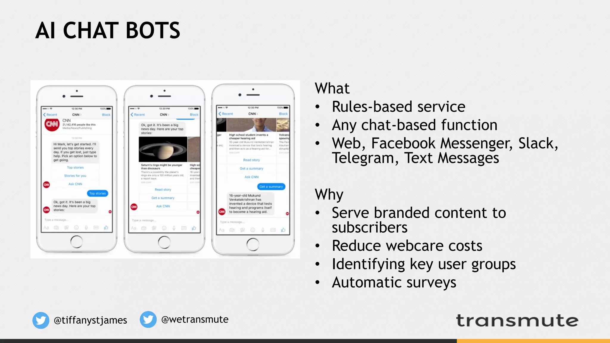 AI CHAT BOTS
What
• Rules-based service
• Any chat-based function
• Web, Facebook Messenger, Slack,
Telegram, Text Messages
Why
• Serve branded content to
subscribers
• Reduce webcare costs
• Identifying key user groups
• Automatic surveys
@tiffanystjames @wetransmute
 