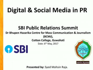 Digital & Social Media in PR
Presented by: Syed Mohsin Raja.
SBI Public Relations Summit
Dr Bhupen Hazarika Centre for Mass Communication & Journalism
(BCMJ),
Cotton College, Guwahati
Date: 6th May, 2017
 