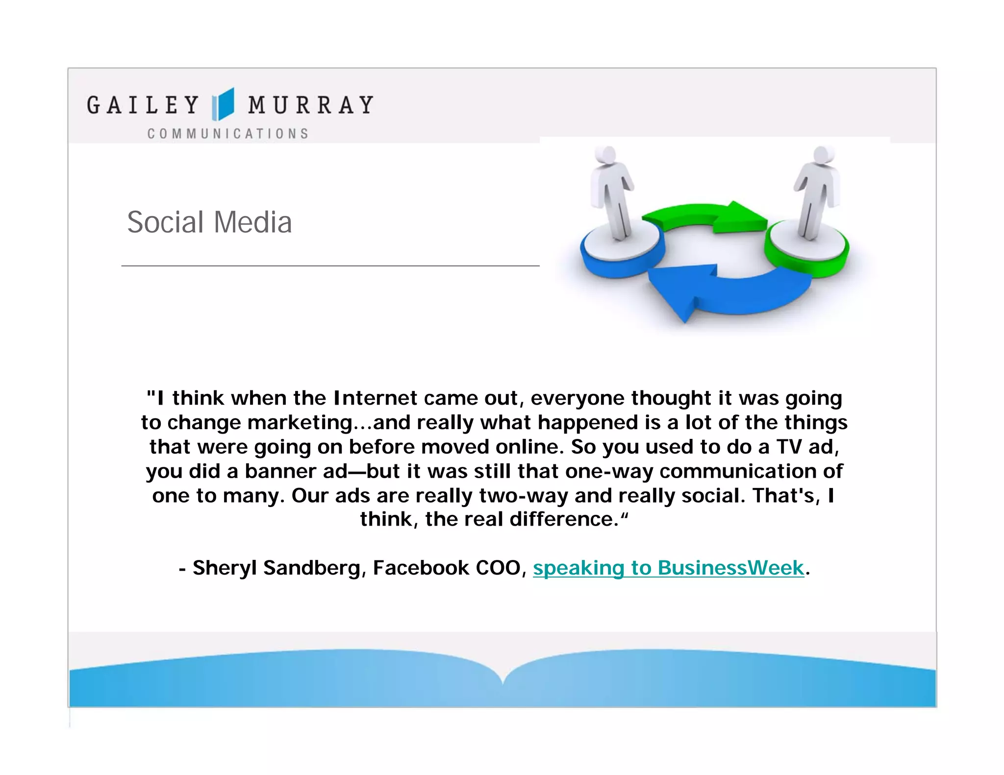Social Media




 "I think when the Internet came out, everyone thought it was going
to change marketing…and really what happened is a lot of the things
 that were going on before moved online. So you used to do a TV ad,
 you did a banner ad—but it was still that one-way communication of
  one to many. Our ads are really two-way and really social. That's, I
                      think, the real difference.“

   - Sheryl Sandberg, Facebook COO, speaking to BusinessWeek.
 